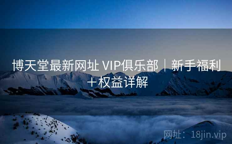 博天堂最新网址 VIP俱乐部｜新手福利＋权益详解