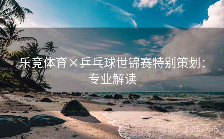 乐竞体育×乒乓球世锦赛特别策划：专业解读